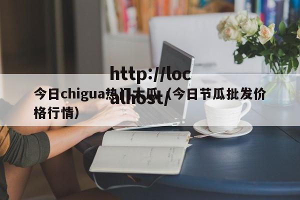 今日chigua热门大瓜(今日节瓜批发价格行情)